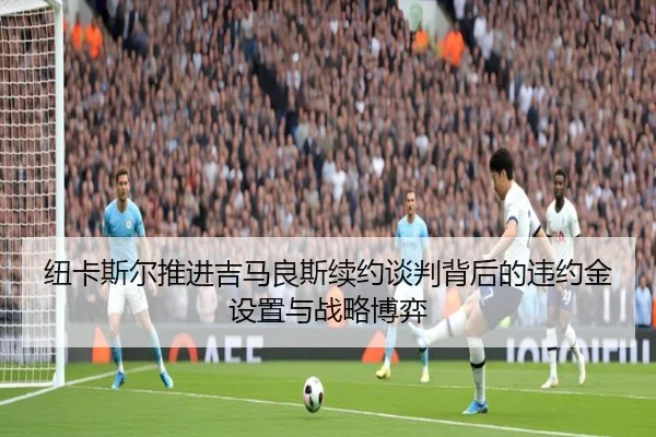 纽卡斯尔推进吉马良斯续约谈判背后的违约金设置与战略博弈 | leyu