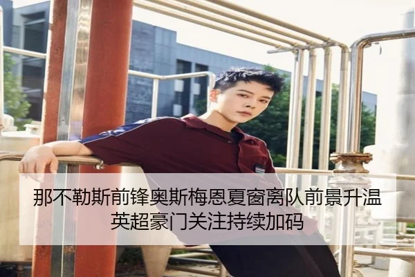 那不勒斯前锋奥斯梅恩夏窗离队前景升温英超豪门关注持续加码