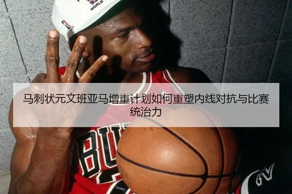 马刺状元文班亚马增重计划如何重塑内线对抗与比赛统治力