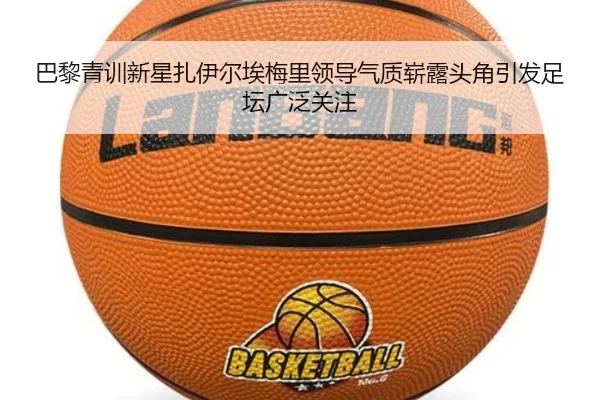 巴黎青训新星扎伊尔埃梅里领导气质崭露头角引发足坛广泛关注