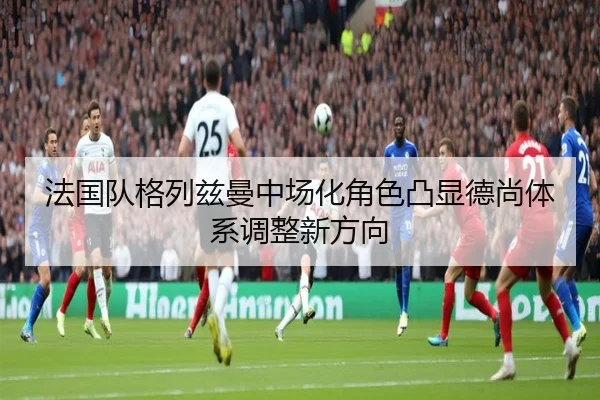 法国队格列兹曼中场化角色凸显德尚体系调整新方向