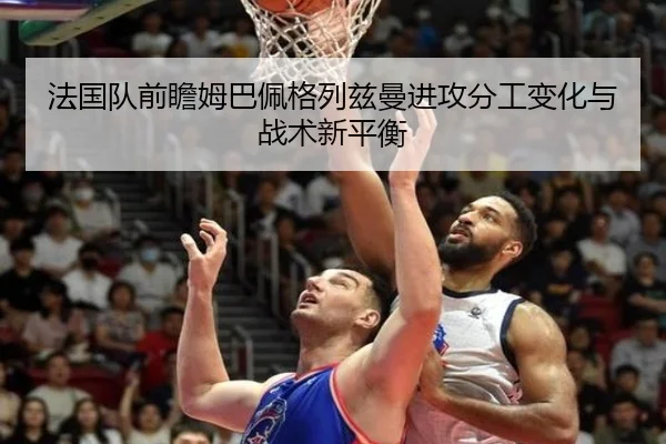 法国队前瞻姆巴佩格列兹曼进攻分工变化与战术新平衡
