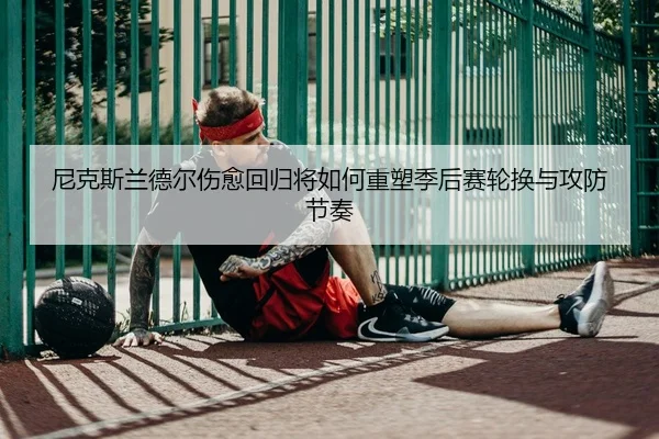 尼克斯兰德尔伤愈回归将如何重塑季后赛轮换与攻防节奏 - leyu