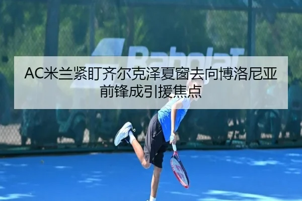 AC米兰紧盯齐尔克泽夏窗去向博洛尼亚前锋成引援焦点 | leyu