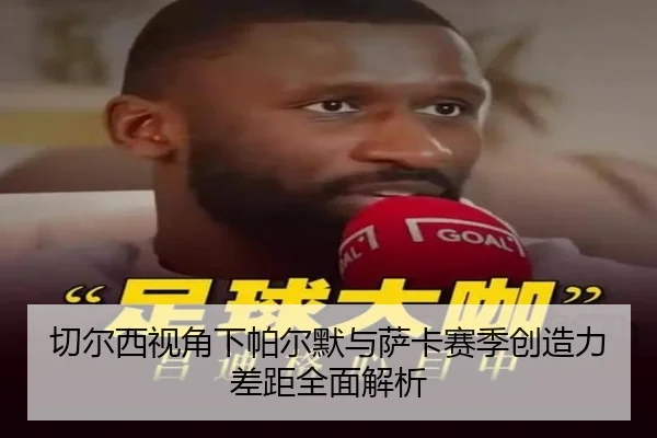 切尔西视角下帕尔默与萨卡赛季创造力差距全面解析 | leyu