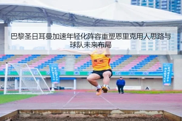 巴黎圣日耳曼加速年轻化阵容重塑恩里克用人思路与球队未来布局
