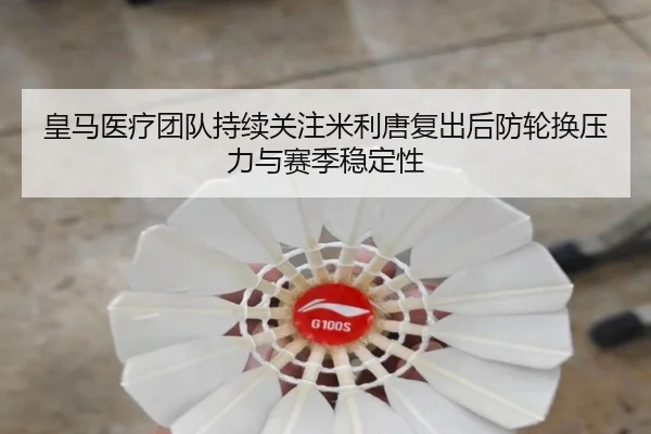 皇马医疗团队持续关注米利唐复出后防轮换压力与赛季稳定性 - leyu