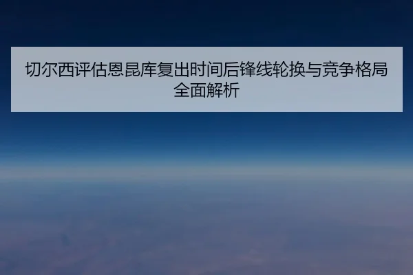 切尔西评估恩昆库复出时间后锋线轮换与竞争格局全面解析 | leyu