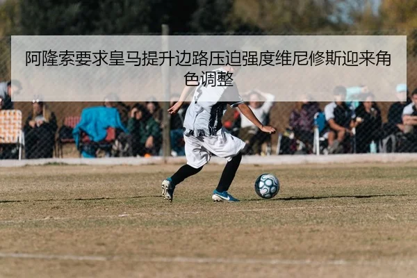 阿隆索要求皇马提升边路压迫强度维尼修斯迎来角色调整